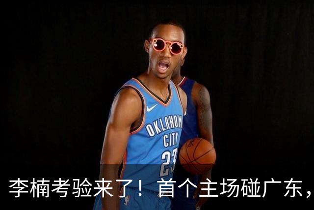 李楠考验来了！首个主场碰广东，3外援+周琦赵睿组强阵冲冠军，附首钢完整赛程